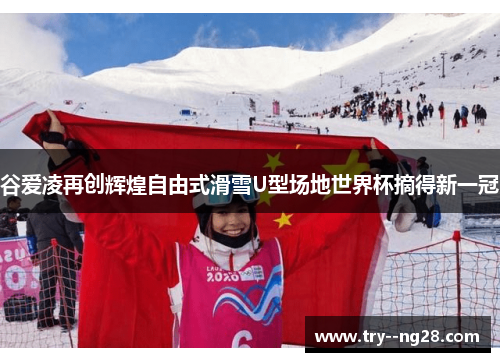 谷爱凌再创辉煌自由式滑雪U型场地世界杯摘得新一冠
