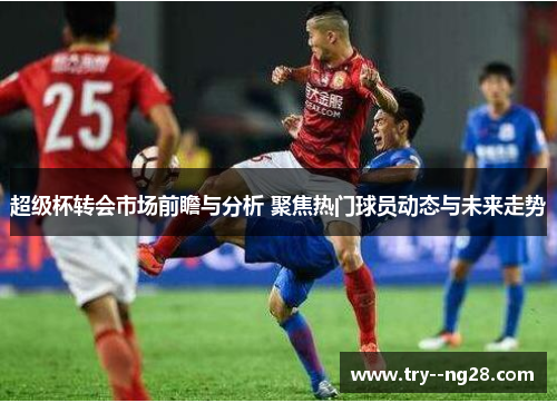 超级杯转会市场前瞻与分析 聚焦热门球员动态与未来走势 超级杯转会市场前瞻与分析 聚焦热门球员动态与未来走势