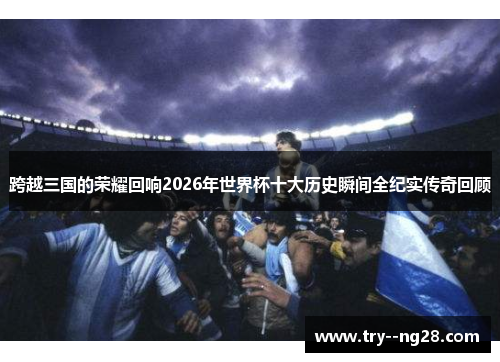 跨越三国的荣耀回响2026年世界杯十大历史瞬间全纪实传奇回顾 跨越三国的荣耀回响2026年世界杯十大历史瞬间全纪实传奇回顾