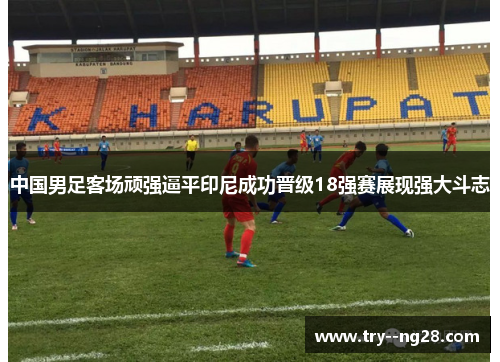中国男足客场顽强逼平印尼成功晋级18强赛展现强大斗志 中国男足客场顽强逼平印尼成功晋级18强赛展现强大斗志
