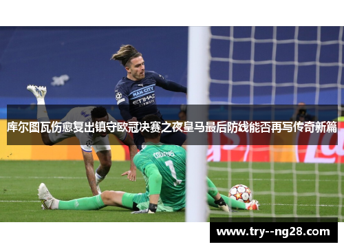 库尔图瓦伤愈复出镇守欧冠决赛之夜皇马最后防线能否再写传奇新篇