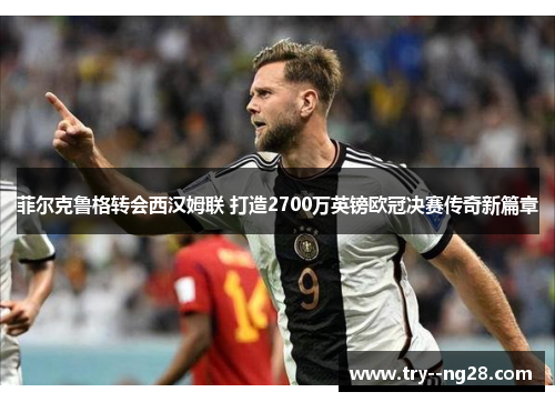 菲尔克鲁格转会西汉姆联 打造2700万英镑欧冠决赛传奇新篇章 菲尔克鲁格转会西汉姆联 打造2700万英镑欧冠决赛传奇新篇章