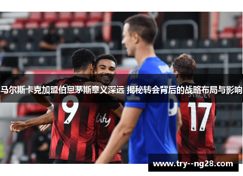 马尔斯卡克加盟伯恩茅斯意义深远 揭秘转会背后的战略布局与影响