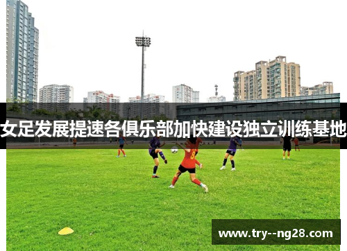 女足发展提速各俱乐部加快建设独立训练基地 女足发展提速各俱乐部加快建设独立训练基地